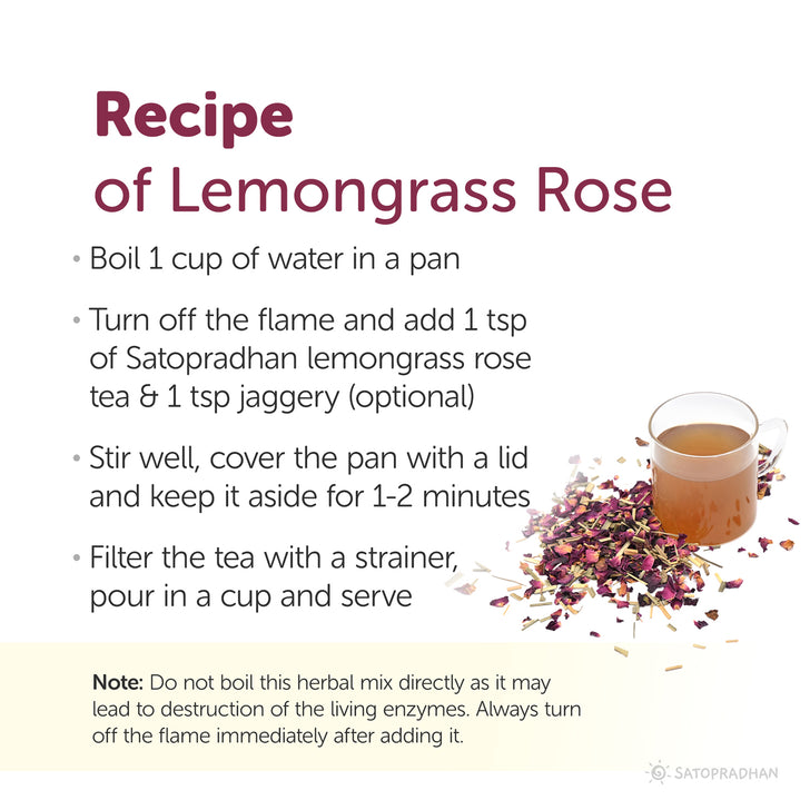 Recipe of lemongrass rose tea: boil 1 cup of water in a pan, turn off the flame and add 1tbps lemongrass rose tea, stir well and cover the pan with lid and keep it aside for 1 to 2 minutes, filter the tea with strainer, pour in a cup and serve