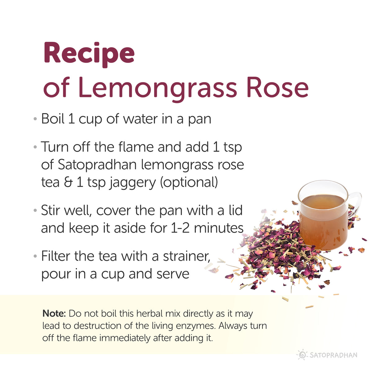 Recipe of lemongrass rose tea: boil 1 cup of water in a pan, turn off the flame and add 1tbps lemongrass rose tea, stir well and cover the pan with lid and keep it aside for 1 to 2 minutes, filter the tea with strainer, pour in a cup and serve