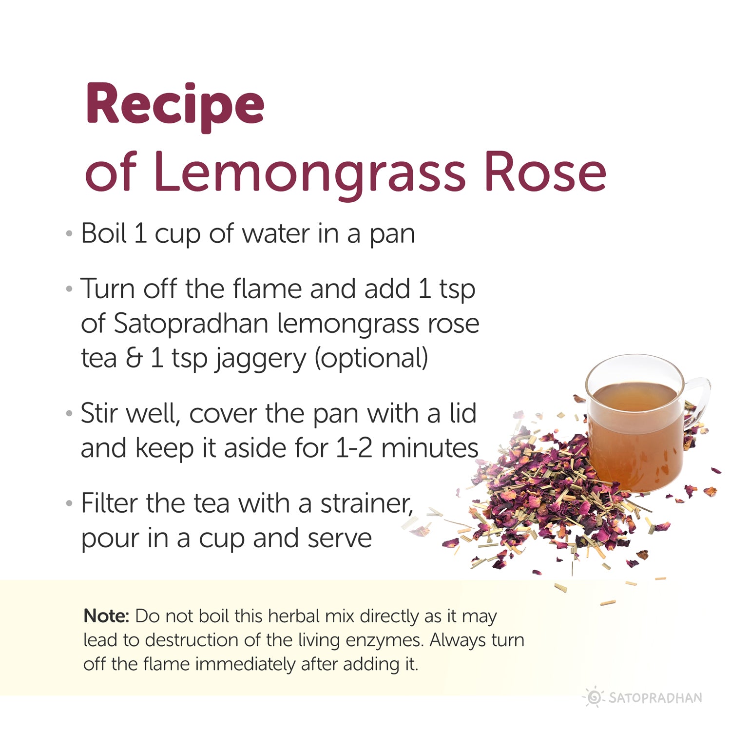 Recipe of lemongrass rose tea: boil 1 cup of water in a pan, turn off the flame and add 1tbps lemongrass rose tea, stir well and cover the pan with lid and keep it aside for 1 to 2 minutes, filter the tea with strainer, pour in a cup and serve