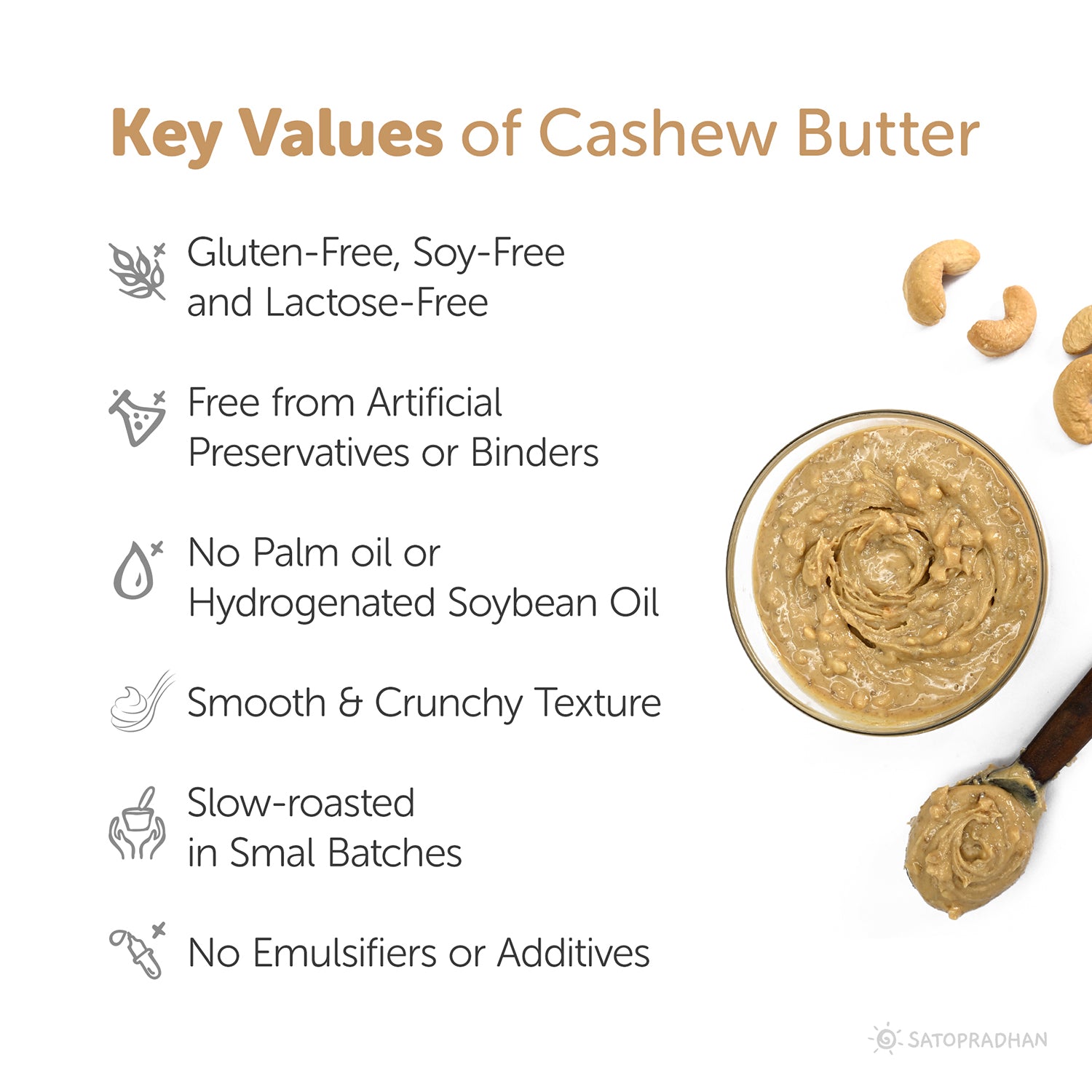 Key Values: Gluten Free and Lactose-Free, Free from Artificial Preservatives or Binders, No Palm oil or Hydrogenated Soya bean Oil, Smooth & Crunchy Texture, Slow-roasted in Small Batches, No Emulsifiers or Additives