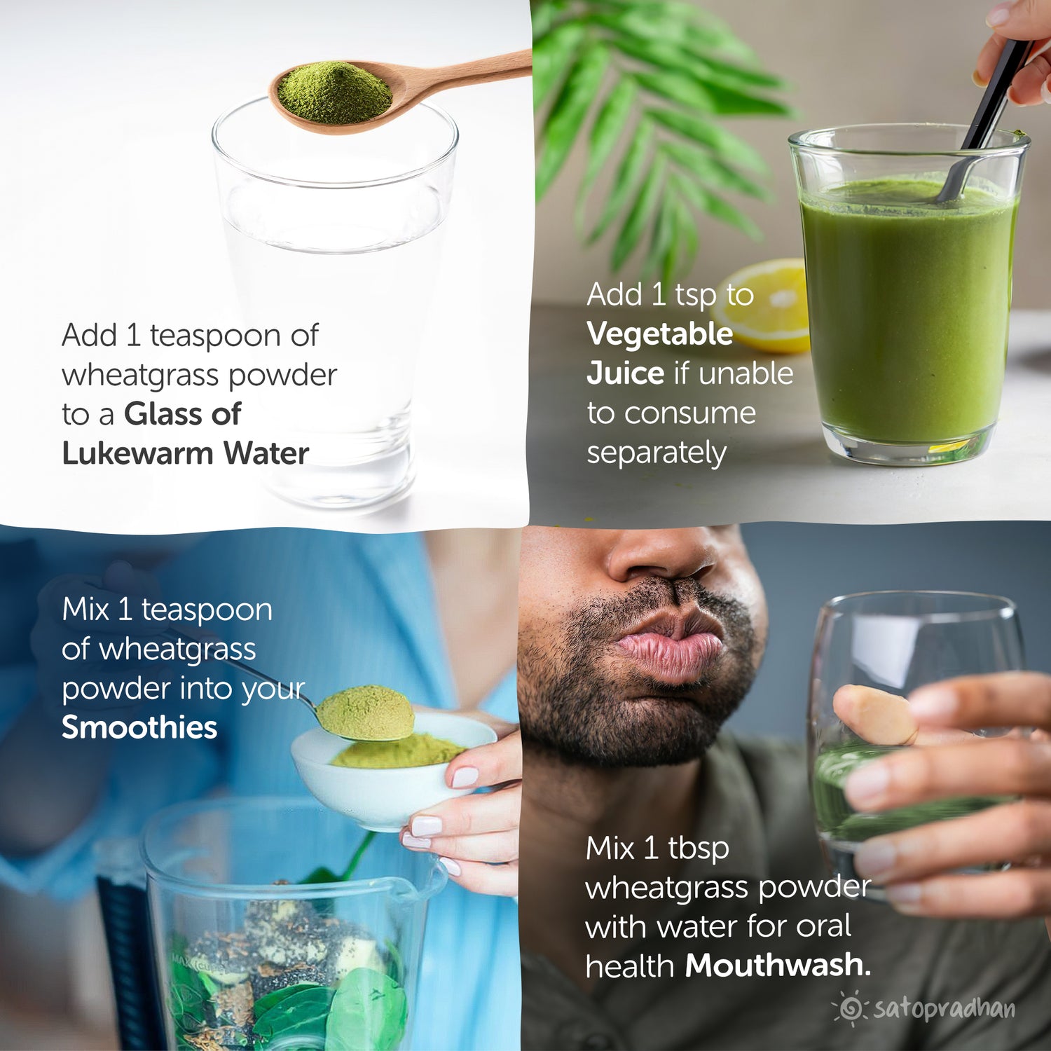 add 1 teaspoon to a glass of water, add 1 tsp to vegetable juice, mix 1tsp wheatgrass powder in smoothies, mix 1 tsp for oral health mouthwash