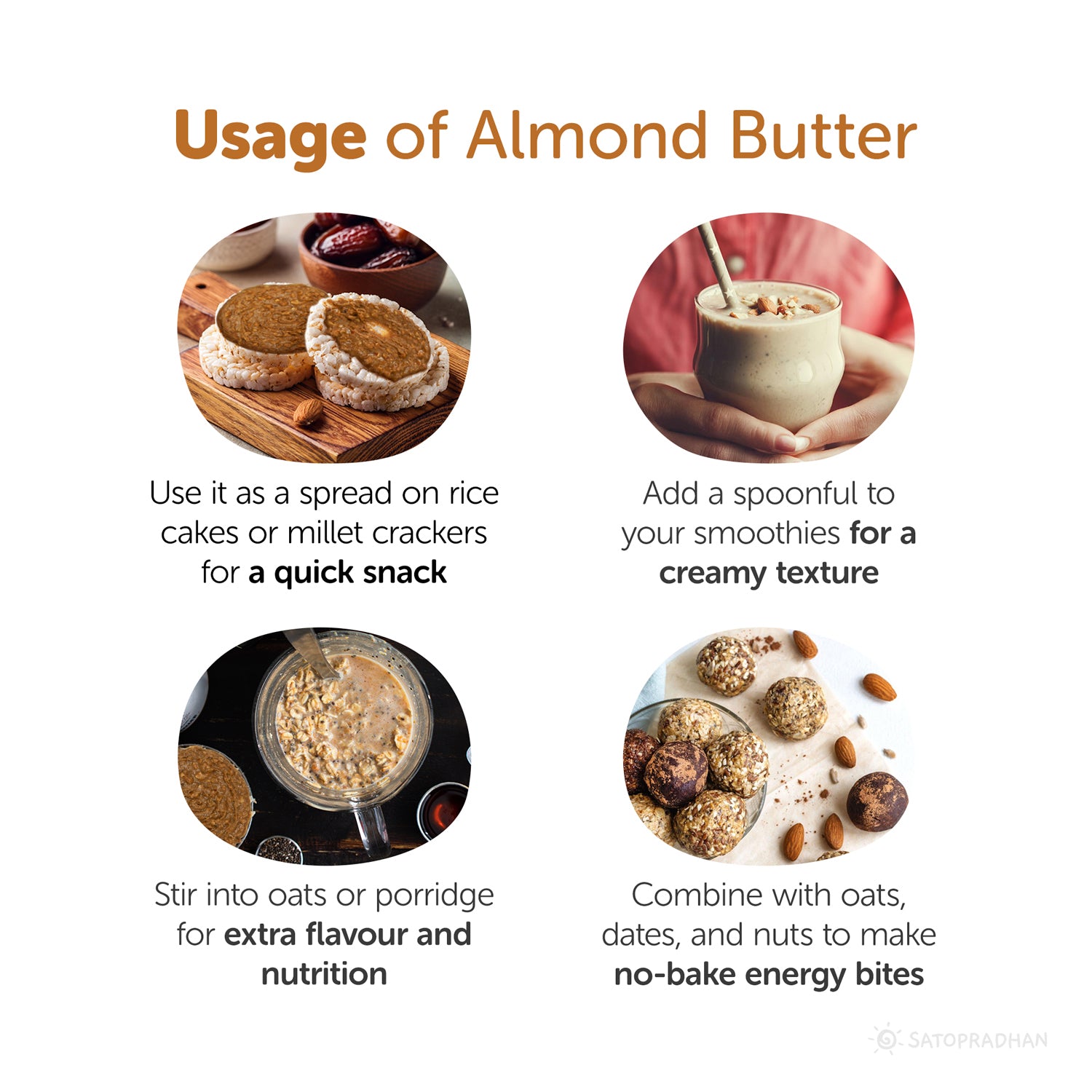 Usage: Use it as a spread on rice
cakes or millet crackers
For a quick snack, add a spoonful to
Your smoothies have a creamy texture. Stir into oats or porridge for extra flavour and nutrition. Combine with oats, dates, and nuts to make no-bake energy bites