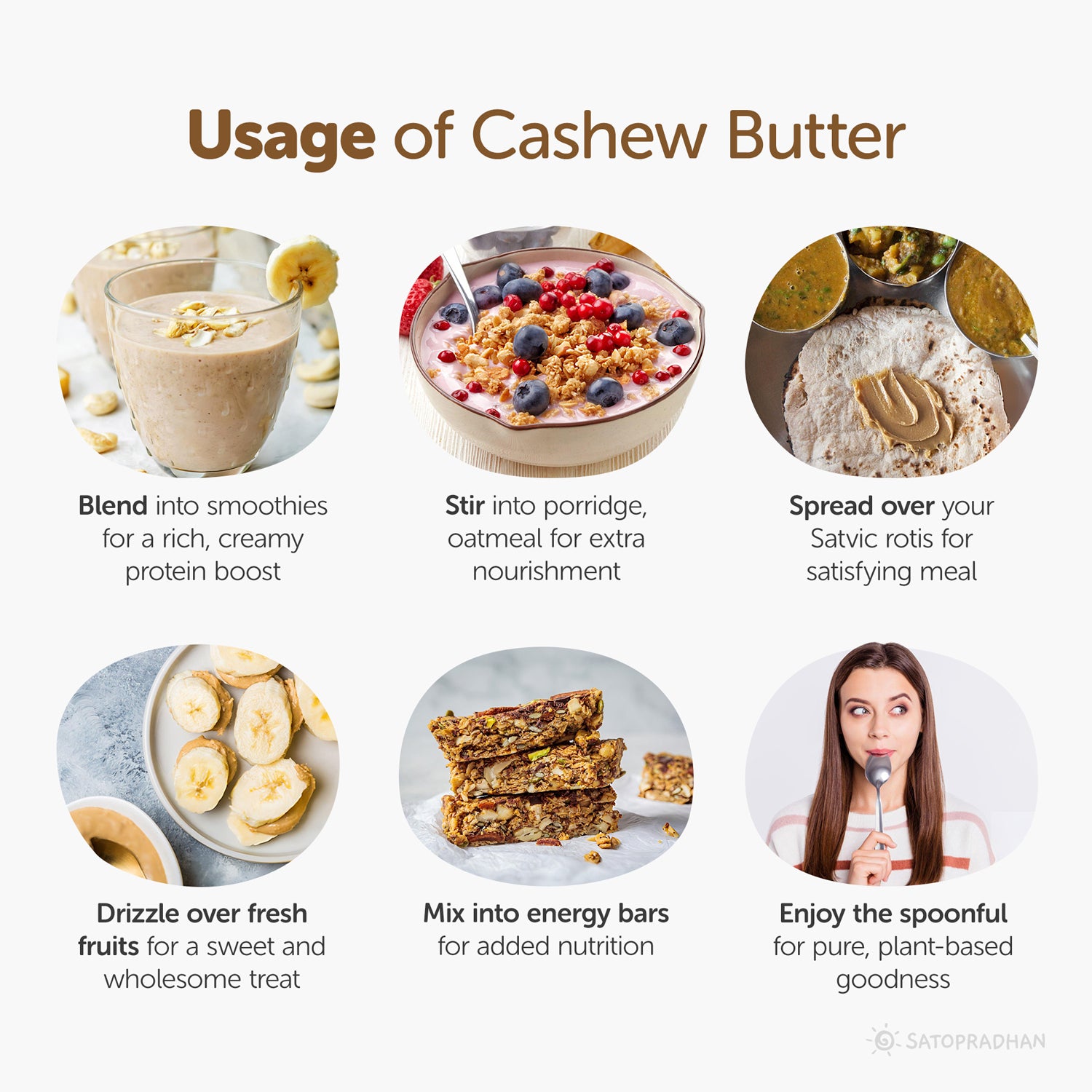 Usage: Blend into smoothies
For a rich, creamy protein boost, Stir into porridge, oatmeal for extra nourishment, spread over your Satvic rotis for a satisfying meal, drizzle over fresh fruits for a sweet and wholesome treat, Mix into energy bars for added nutrition, enjoy the spoonful for pure, plant-based goodness