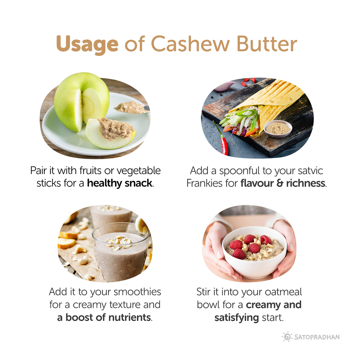 Usage: Pair it with fruits or vegetables
sticks for a healthy snack, Add a spoonful to your satvic Frankies for flavour & richness, Add it to your smoothies for a creamy texture and a boost of nutrients, Stir it into your oatmeal bowl for a creamy and satisfying start.