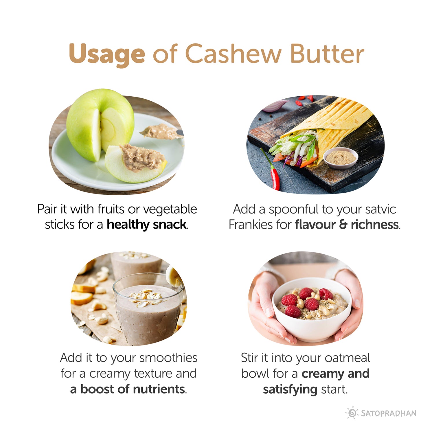 Usage: Pair it with fruits or vegetables
sticks for a healthy snack, Add a spoonful to your satvic Frankies for flavour & richness, Add it to your smoothies for a creamy texture and a boost of nutrients, Stir it into your oatmeal bowl for a creamy and satisfying start.