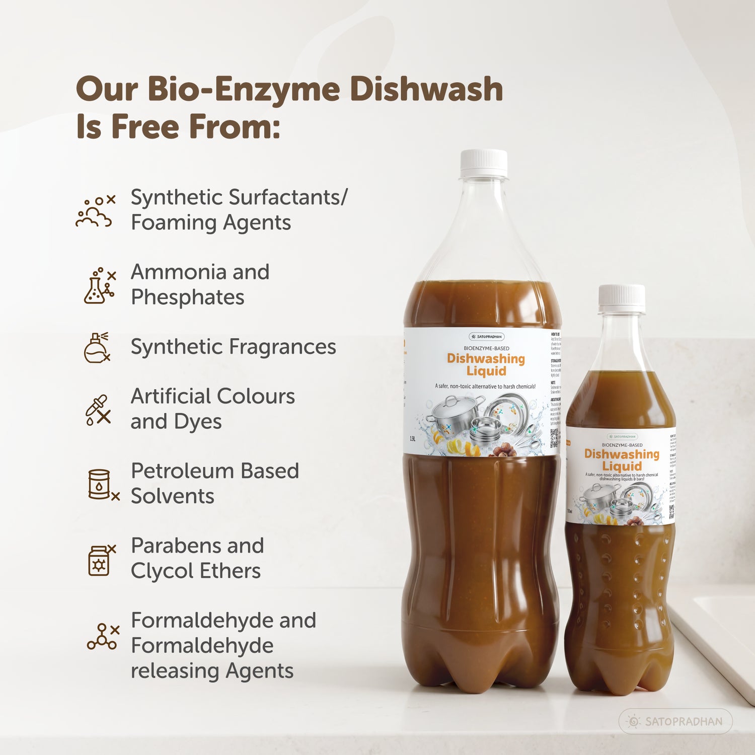 Satopradhan Bio-Enzyme liquid is free from Synthetic Surfactants/ Foaming Agents,
Ammonia and Phosphates,Synthetic Fragrances, Artificial Colours and Dyes, Petroleum Based Solvents, Parabens and Clycol Ethers, Formaldehyde and Formaldehyde releasing Agents