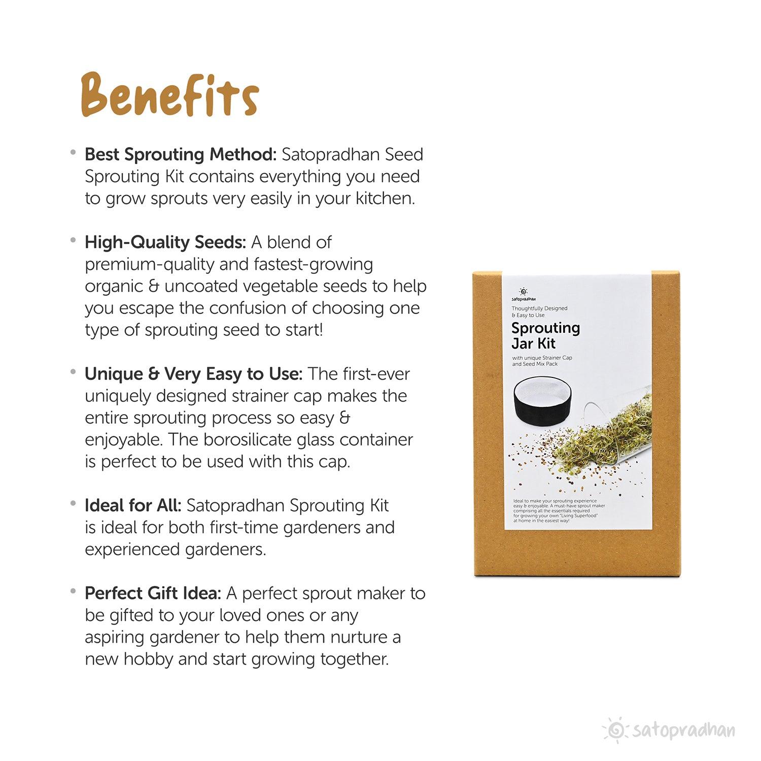 Satopradhan Sprouting Jar Kit offers the best sprouting method, providing everything needed to easily grow fresh sprouts at home. It includes high-quality, premium, organic, and uncoated vegetable seeds that grow quickly and eliminate the confusion of choosing sprouting seeds. The uniquely designed strainer cap makes the sprouting process effortless and enjoyable, perfectly complementing the borosilicate glass container. Suitable for both beginners and experienced gardeners, this sprouting kit is ideal for 