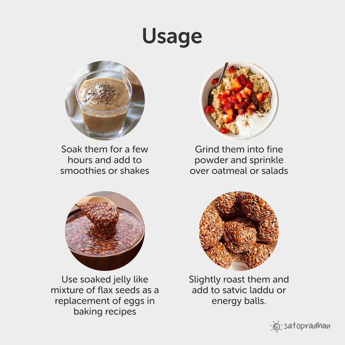 add to smoothies and shakes, grind in fine powder and sprinkle over oatmeal and salads, use soaked jelly like mixture of flax seeds as replacement of eggs in baking recipes, slightly roast and add them in satvic laddu
